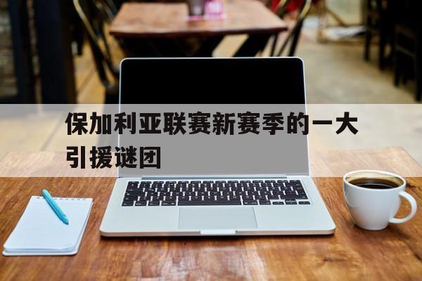 包含保加利亚联赛新赛季的一大引援谜团的词条