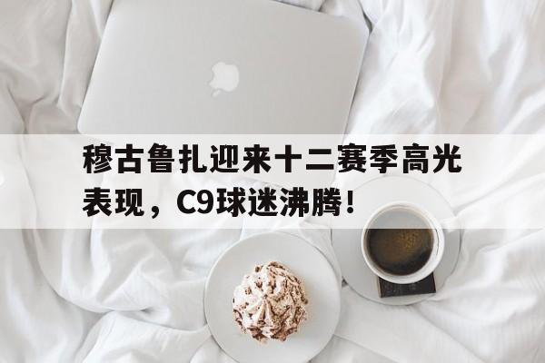 穆古鲁扎迎来十二赛季高光表现，C9球迷沸腾！的简单介绍